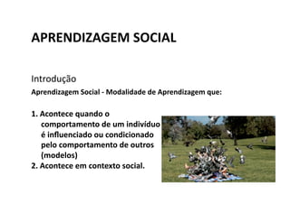 APRENDIZAGEM	
  SOCIAL	
  

Introdução	
  
Aprendizagem	
  Social	
  -­‐	
  Modalidade	
  de	
  Aprendizagem	
  que:	
  

1.  Acontece	
  quando	
  o	
  
    comportamento	
  de	
  um	
  indivíduo	
  
    é	
  inﬂuenciado	
  ou	
  condicionado	
  
    pelo	
  comportamento	
  de	
  outros	
  
    (modelos)	
  
2.  Acontece	
  em	
  contexto	
  social.	
  
 
