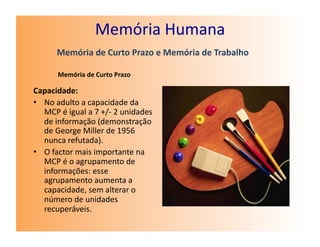 Memória	
  Humana	
  
           Memória	
  de	
  Curto	
  Prazo	
  e	
  Memória	
  de	
  Trabalho	
  

            Memória	
  de	
  Curto	
  Prazo	
  

Capacidade:	
  
•  No	
  adulto	
  a	
  capacidade	
  da	
  
   MCP	
  é	
  igual	
  a	
  7	
  +/-­‐	
  2	
  unidades	
  
   de	
  informação	
  (demonstração	
  
   de	
  George	
  Miller	
  de	
  1956	
  
   nunca	
  refutada).	
  
•  O	
  factor	
  mais	
  importante	
  na	
  
   MCP	
  é	
  o	
  agrupamento	
  de	
  
   informações:	
  esse	
  
   agrupamento	
  aumenta	
  a	
  
   capacidade,	
  sem	
  alterar	
  o	
  
   número	
  de	
  unidades	
  
   recuperáveis.	
  
 