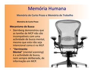 Memória	
  Humana	
  
         Memória	
  de	
  Curto	
  Prazo	
  e	
  Memória	
  de	
  Trabalho	
  

         Memória	
  de	
  Curto	
  Prazo	
  

Mecanismo	
  de	
  Busca	
  
•  Sternberg	
  demonstrou	
  que	
  
   as	
  tarefas	
  de	
  MCP	
  não	
  são	
  
   incompaveis	
  com	
  uma	
  
   ac7vidade	
  de	
  busca	
  mental,	
  
   mesmo	
  que	
  esta	
  não	
  seja	
  
   intencional	
  como	
  é	
  na	
  MLP.	
  
•  “Varrimento	
  
   Mental”	
  (mental	
  scanning)	
  
   é	
  a	
  ac7vidade	
  de	
  busca,	
  
   nem	
  sempre	
  deliberada,	
  de	
  
   informação	
  em	
  MCP.	
  
 
