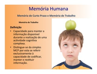 Memória	
  Humana	
  
        Memória	
  de	
  Curto	
  Prazo	
  e	
  Memória	
  de	
  Trabalho	
  

          Memória	
  de	
  Trabalho	
  

Deﬁnição	
  
•  Capacidade	
  para	
  manter	
  a	
  
   informação	
  disponível	
  
   durante	
  a	
  realização	
  de	
  uma	
  
   ac7vidade	
  cogni7va	
  
   complexa.	
  
•  Dis7ngue-­‐se	
  da	
  simples	
  
   MCP	
  por	
  esta	
  se	
  referir	
  
   exclusivamente	
  à	
  
   capacidade	
  de	
  codiﬁcar,	
  
   manter	
  e	
  res7tuir	
  
   informação.	
  
 