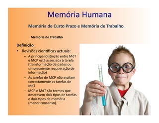 Memória	
  Humana	
  
         Memória	
  de	
  Curto	
  Prazo	
  e	
  Memória	
  de	
  Trabalho	
  

           Memória	
  de	
  Trabalho	
  

Deﬁnição	
  
•  Revisões	
  cienﬁcas	
  actuais:	
  
     –  A	
  principal	
  dis7nção	
  entre	
  MdT	
  
        e	
  MCP	
  está	
  associada	
  à	
  tarefa	
  
        (transformação	
  de	
  dados	
  ou	
  
        simplesmente	
  recuperação	
  de	
  
        informação)	
  
     –  As	
  tarefas	
  de	
  MCP	
  não	
  avaliam	
  
        correctamente	
  as	
  tarefas	
  de	
  
        MdT	
  
     –  MCP	
  e	
  MdT	
  são	
  termos	
  que	
  
        descrevem	
  dois	
  7pos	
  de	
  tarefas	
  
        e	
  dois	
  7pos	
  de	
  memória	
  
        (menor	
  consenso).	
  
 