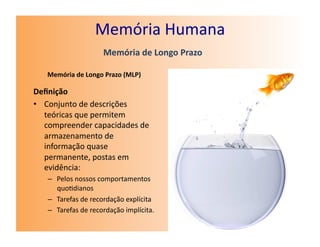 Memória	
  Humana	
  
                             Memória	
  de	
  Longo	
  Prazo	
  

    Memória	
  de	
  Longo	
  Prazo	
  (MLP)	
  

Deﬁnição	
  
•  Conjunto	
  de	
  descrições	
  
   teóricas	
  que	
  permitem	
  
   compreender	
  capacidades	
  de	
  
   armazenamento	
  de	
  
   informação	
  quase	
  
   permanente,	
  postas	
  em	
  
   evidência:	
  
    –  Pelos	
  nossos	
  comportamentos	
  
       quo7dianos	
  
    –  Tarefas	
  de	
  recordação	
  explícita	
  
    –  Tarefas	
  de	
  recordação	
  implícita.	
  
 
