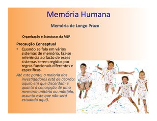 Memória	
  Humana	
  
                               Memória	
  de	
  Longo	
  Prazo	
  

    Organização	
  e	
  Estruturas	
  da	
  MLP	
  

Precaução	
  Conceptual	
  
•  Quando	
  se	
  fala	
  em	
  vários	
  
   sistemas	
  de	
  memória,	
  faz-­‐se	
  
   referência	
  ao	
  facto	
  de	
  esses	
  
   sistemas	
  serem	
  regidos	
  por	
  
   regras	
  funcionais	
  diferentes	
  e	
  
   especíﬁcas.	
  	
  
Até	
  este	
  ponto,	
  a	
  maioria	
  dos	
  
   inves4gadores	
  está	
  de	
  acordo;	
  
   aquilo	
  em	
  que	
  discordam	
  é	
  
   quanto	
  à	
  concepção	
  de	
  uma	
  
   memória	
  unitária	
  ou	
  múl4pla,	
  
   assunto	
  este	
  que	
  não	
  será	
  
   estudado	
  aqui).	
  
 