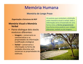 Memória	
  Humana	
  
                               Memória	
  de	
  Longo	
  Prazo	
  
                                                         Há	
  autores	
  que	
  contestam	
  a	
  dis7nção	
  
    Organização	
  e	
  Estruturas	
  da	
  MLP	
  
                                                         entre	
  memória	
  visual	
  e	
  verbal:	
  toda	
  a	
  
                                                         informação	
  seria	
  armazenada	
  de	
  uma	
  
Memória	
  Visual	
  e	
  Memória	
                      forma	
  única,	
  a	
  forma	
  proposicional.	
  
   Verbal	
                                              Essa	
  forma	
  única	
  poderia	
  usar	
  códigos	
  
•  Paivio	
  dis7ngue	
  dois	
  stocks	
                diferentes:	
  verbais	
  ou	
  de	
  imagem.	
  
   mnésicos	
  diferentes:	
  
     –  Imagem	
  –	
  conservaria	
  as	
  
        caracterís7cas	
  e	
  as	
  
        propriedades	
  da	
  informação	
  
        (codiﬁcação	
  analógica)	
  
     –  Verbal	
  –	
  conservaria	
  a	
  
        informação	
  na	
  forma	
  de	
  
        unidades	
  discretas	
  sem	
  
        conservar	
  as	
  propriedades	
  do	
  
        esmulo.	
  
 