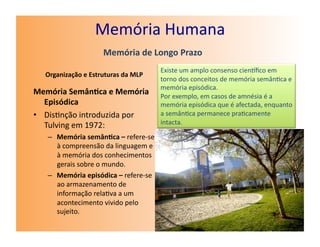 Memória	
  Humana	
  
                              Memória	
  de	
  Longo	
  Prazo	
  
                                                      Existe	
  um	
  amplo	
  consenso	
  cienﬁco	
  em	
  
   Organização	
  e	
  Estruturas	
  da	
  MLP	
  
                                                      torno	
  dos	
  conceitos	
  de	
  memória	
  semân7ca	
  e	
  
                                                      memória	
  episódica.	
  
Memória	
  Semân7ca	
  e	
  Memória	
                 Por	
  exemplo,	
  em	
  casos	
  de	
  amnésia	
  é	
  a	
  
   Episódica	
                                        memória	
  episódica	
  que	
  é	
  afectada,	
  enquanto	
  
•  Dis7nção	
  introduzida	
  por	
                   a	
  semân7ca	
  permanece	
  pra7camente	
  
   Tulving	
  em	
  1972:	
                           intacta.	
  

    –  Memória	
  semân7ca	
  –	
  refere-­‐se	
  
       à	
  compreensão	
  da	
  linguagem	
  e	
  
       à	
  memória	
  dos	
  conhecimentos	
  
       gerais	
  sobre	
  o	
  mundo.	
  
    –  Memória	
  episódica	
  –	
  refere-­‐se	
  
       ao	
  armazenamento	
  de	
  
       informação	
  rela7va	
  a	
  um	
  
       acontecimento	
  vivido	
  pelo	
  
       sujeito.	
  
 