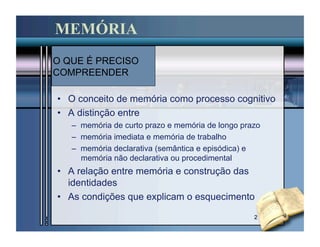 MEMÓRIA
O QUE É PRECISO
COMPREENDER

•  O conceito de memória como processo cognitivo
•  A distinção entre
   –  memória de curto prazo e memória de longo prazo
   –  memória imediata e memória de trabalho
   –  memória declarativa (semântica e episódica) e
      memória não declarativa ou procedimental
•  A relação entre memória e construção das
   identidades
•  As condições que explicam o esquecimento

                                                   2
 