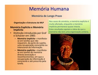 Memória	
  Humana	
  
                               Memória	
  de	
  Longo	
  Prazo	
  
                                                          Nos	
  casos	
  de	
  amnésia,	
  a	
  memória	
  explícita	
  é	
  
    Organização	
  e	
  Estruturas	
  da	
  MLP	
  
                                                          muito	
  afectada,	
  enquanto	
  a	
  memória	
  
Memória	
  Explícita	
  e	
  Memória	
                    implícita	
  permanece	
  quase	
  intacta.	
  
   Implícita	
                                            Estes	
  resultados	
  apoiam	
  a	
  ideia	
  de	
  que	
  a	
  
                                                          memória	
  não	
  tem	
  uma	
  organização	
  unitária.	
  
•  Dis7nção	
  introduzida	
  por	
  Graf	
  
   e	
  Schacter	
  em	
  1985:	
  
     –  Memória	
  implícita	
  –	
  manifesta-­‐
        se	
  em	
  tarefas	
  que	
  não	
  
        requerem,	
  da	
  parte	
  do	
  sujeito,	
  
        uma	
  recuperação	
  consciente	
  ou	
  
        intencional	
  da	
  informação.	
  
     –  Memória	
  explícita	
  –	
  manifesta-­‐
        se	
  em	
  tarefas	
  de	
  memória	
  
        directa	
  (evocação	
  e	
  
        reconhecimento),	
  em	
  que	
  a	
  
        recuperação	
  da	
  informação	
  é	
  
        consciente	
  e	
  até	
  prescrita	
  pela	
  
        tarefa.	
  
 