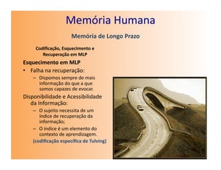 Memória	
  Humana	
  
                              Memória	
  de	
  Longo	
  Prazo	
  
      Codiﬁcação,	
  Esquecimento	
  e	
  
         Recuperação	
  em	
  MLP	
  
Esquecimento	
  em	
  MLP	
  
•  Falha	
  na	
  recuperação:	
  
     –  Dispomos	
  sempre	
  de	
  mais	
  
        informação	
  do	
  que	
  a	
  que	
  
        somos	
  capazes	
  de	
  evocar.	
  
Disponibilidade	
  e	
  Acessibilidade	
  
   da	
  Informação:	
  
     –  O	
  sujeito	
  necessita	
  de	
  um	
  
        índice	
  de	
  recuperação	
  da	
  
        informação;	
  
     –  O	
  índice	
  é	
  um	
  elemento	
  do	
  
        contexto	
  de	
  aprendizagem.	
  
     (codiﬁcação	
  especíﬁca	
  de	
  Tulving)	
  
 