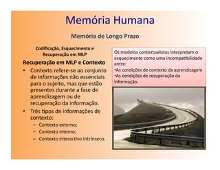 Memória	
  Humana	
  
                            Memória	
  de	
  Longo	
  Prazo	
  
       Codiﬁcação,	
  Esquecimento	
  e	
  
          Recuperação	
  em	
  MLP	
                  Os	
  modelos	
  contextualistas	
  interpretam	
  o	
  
                                                      esquecimento	
  como	
  uma	
  incompa7bilidade	
  
Recuperação	
  em	
  MLP	
  e	
  Contexto	
           entre:	
  
•  Contexto	
  refere-­‐se	
  ao	
  conjunto	
        • As	
  condições	
  de	
  contexto	
  da	
  aprendizagem	
  	
  
   de	
  informações	
  não	
  essenciais	
           • As	
  condições	
  de	
  recuperação	
  da	
  
   para	
  o	
  sujeito,	
  mas	
  que	
  estão	
     informação.	
  
   presentes	
  durante	
  a	
  fase	
  de	
  
   aprendizagem	
  ou	
  de	
  
   recuperação	
  da	
  informação.	
  
•  Três	
  7pos	
  de	
  informações	
  de	
  
   contexto:	
  
     –  Contexto	
  externo;	
  
     –  Contexto	
  interno;	
  
     –  Contexto	
  interac7vo	
  intrínseco.	
  
 