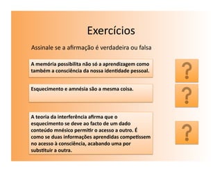 Exercícios	
  
Assinale	
  se	
  a	
  aﬁrmação	
  é	
  verdadeira	
  ou	
  falsa	
  

A	
  memória	
  possibilita	
  não	
  só	
  a	
  aprendizagem	
  como	
  
também	
  a	
  consciência	
  da	
  nossa	
  iden7dade	
  pessoal.	
        V	
  
Esquecimento	
  e	
  amnésia	
  são	
  a	
  mesma	
  coisa.	
  
                                                                            F	
  
A	
  teoria	
  da	
  interferência	
  aﬁrma	
  que	
  o	
  
esquecimento	
  se	
  deve	
  ao	
  facto	
  de	
  um	
  dado	
  
conteúdo	
  mnésico	
  permi7r	
  o	
  acesso	
  a	
  outro.	
  É	
  
como	
  se	
  duas	
  informações	
  aprendidas	
  compe7ssem	
  
                                                                            F	
  
no	
  acesso	
  à	
  consciência,	
  acabando	
  uma	
  por	
  
subs7tuir	
  a	
  outra.	
  
 