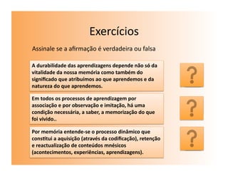 Exercícios	
  
Assinale	
  se	
  a	
  aﬁrmação	
  é	
  verdadeira	
  ou	
  falsa	
  

A	
  durabilidade	
  das	
  aprendizagens	
  depende	
  não	
  só	
  da	
  
vitalidade	
  da	
  nossa	
  memória	
  como	
  também	
  do	
  
signiﬁcado	
  que	
  atribuímos	
  ao	
  que	
  aprendemos	
  e	
  da	
        V	
  
natureza	
  do	
  que	
  aprendemos.	
  

Em	
  todos	
  os	
  processos	
  de	
  aprendizagem	
  por	
  
associação	
  e	
  por	
  observação	
  e	
  imitação,	
  há	
  uma	
  
condição	
  necessária,	
  a	
  saber,	
  a	
  memorização	
  do	
  que	
      V	
  
foi	
  vivido..	
  

Por	
  memória	
  entende-­‐se	
  o	
  processo	
  dinâmico	
  que	
  
cons7tui	
  a	
  aquisição	
  (através	
  da	
  codiﬁcação),	
  retenção	
  
e	
  reactualização	
  de	
  conteúdos	
  mnésicos	
                           V	
  
(acontecimentos,	
  experiências,	
  aprendizagens).	
  	
  
 