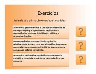 Exercícios	
  
Assinale	
  se	
  a	
  aﬁrmação	
  é	
  verdadeira	
  ou	
  falsa	
  

A	
  memória	
  procedimental	
  é	
  um	
  7po	
  de	
  memória	
  de	
  
curto	
  prazo	
  porque	
  aprendemos	
  rapidamente	
  
competências	
  motoras,	
  habilidades,	
  hábitos	
  e	
                    F	
  
respostas	
  simples.	
  

As	
  competências	
  motoras	
  são	
  de	
  aquisição	
  
rela7vamente	
  lenta	
  e,	
  uma	
  vez	
  adquiridas,	
  tornam-­‐se	
  
comportamentos	
  quase	
  automá7cos,	
  executando-­‐se	
                   V	
  
com	
  pouco	
  esforço	
  consciente.	
  

A	
  memória	
  declara7va	
  subdivide-­‐se	
  em	
  memória	
  
episódica,	
  memória	
  semân7ca	
  e	
  memória	
  de	
  actos	
  
motores.	
  	
                                                                F	
  
 