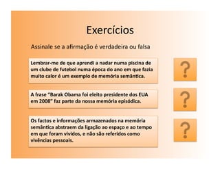 Exercícios	
  
Assinale	
  se	
  a	
  aﬁrmação	
  é	
  verdadeira	
  ou	
  falsa	
  

Lembrar-­‐me	
  de	
  que	
  aprendi	
  a	
  nadar	
  numa	
  piscina	
  de	
  
um	
  clube	
  de	
  futebol	
  numa	
  época	
  do	
  ano	
  em	
  que	
  fazia	
  
muito	
  calor	
  é	
  um	
  exemplo	
  de	
  memória	
  semân7ca.	
  
                                                                                       F	
  

A	
  frase	
  “Barak	
  Obama	
  foi	
  eleito	
  presidente	
  dos	
  EUA	
  
em	
  2008”	
  faz	
  parte	
  da	
  nossa	
  memória	
  episódica.	
                  F	
  
Os	
  factos	
  e	
  informações	
  armazenados	
  na	
  memória	
  
semân7ca	
  abstraem	
  da	
  ligação	
  ao	
  espaço	
  e	
  ao	
  tempo	
  
em	
  que	
  foram	
  vividos,	
  e	
  não	
  são	
  referidos	
  como	
               V	
  
vivências	
  pessoais.	
  	
  
 