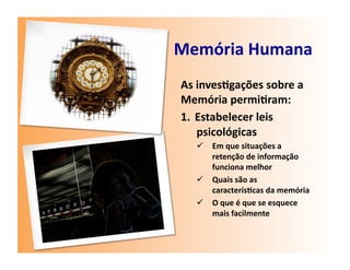 Memória	
  Humana	
  
 As	
  inves7gações	
  sobre	
  a	
  
 Memória	
  permi7ram:	
  
 1.  Estabelecer	
  leis	
  
       psicológicas	
  
       Em	
  que	
  situações	
  a	
  
        retenção	
  de	
  informação	
  
        funciona	
  melhor	
  
       Quais	
  são	
  as	
  
        caracterís7cas	
  da	
  memória	
  
       O	
  que	
  é	
  que	
  se	
  esquece	
  
        mais	
  facilmente	
  
 