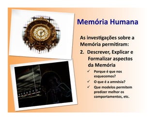 Memória	
  Humana	
  
 As	
  inves7gações	
  sobre	
  a	
  
 Memória	
  permi7ram:	
  
 2.  Descrever,	
  Explicar	
  e	
  
        Formalizar	
  aspectos	
  
        da	
  Memória	
  
       Porque	
  é	
  que	
  nos	
  
        esquecemos?	
  
       O	
  que	
  é	
  a	
  amnésia?	
  
       Que	
  modelos	
  permitem	
  
        predizer	
  melhor	
  os	
  
        comportamentos,	
  etc.	
  	
  
 