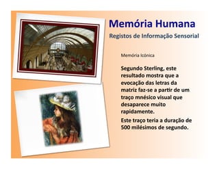 Memória	
  Humana	
  
Registos	
  de	
  Informação	
  Sensorial	
  

     Memória	
  Icónica	
  

     Segundo	
  Sterling,	
  este	
  
     resultado	
  mostra	
  que	
  a	
  
     evocação	
  das	
  letras	
  da	
  
     matriz	
  faz-­‐se	
  a	
  par7r	
  de	
  um	
  
     traço	
  mnésico	
  visual	
  que	
  
     desaparece	
  muito	
  
     rapidamente.	
  
     Este	
  traço	
  teria	
  a	
  duração	
  de	
  
     500	
  milésimos	
  de	
  segundo.	
  
 
