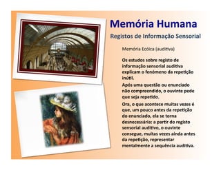 Memória	
  Humana	
  
Registos	
  de	
  Informação	
  Sensorial	
  
     Memória	
  Ecóica	
  (audi7va)	
  

     Os	
  estudos	
  sobre	
  registo	
  de	
  
     informação	
  sensorial	
  audi7va	
  
     explicam	
  o	
  fenómeno	
  da	
  repe7ção	
  
     inú7l.	
  
     Após	
  uma	
  questão	
  ou	
  enunciado	
  
     não	
  compreendido,	
  o	
  ouvinte	
  pede	
  
     que	
  seja	
  repe7do.	
  
     Ora,	
  o	
  que	
  acontece	
  muitas	
  vezes	
  é	
  
     que,	
  um	
  pouco	
  antes	
  da	
  repe7ção	
  
     do	
  enunciado,	
  ela	
  se	
  torna	
  
     desnecessária:	
  a	
  par7r	
  do	
  registo	
  
     sensorial	
  audi7vo,	
  o	
  ouvinte	
  
     consegue,	
  muitas	
  vezes	
  ainda	
  antes	
  
     da	
  repe7ção,	
  representar	
  
     mentalmente	
  a	
  sequência	
  audi7va.	
  
 