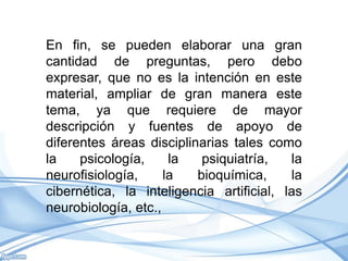 En fin, se pueden elaborar una gran
cantidad de preguntas, pero debo
expresar, que no es la intención en este
material, ampliar de gran manera este
tema, ya que requiere de mayor
descripción y fuentes de apoyo de
diferentes áreas disciplinarias tales como
la    psicología,     la   psiquiatría,   la
neurofisiología,     la   bioquímica,     la
cibernética, la inteligencia artificial, las
neurobiología, etc.,
 