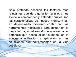 Solo pretendo describir los factores más
relevantes que de alguna forma u otra nos
ayude a comprender y entender cuales son
las características de nuestra mente, y así
en determinado momento contar con las
herramientas necesarias para actuar en la
mejor forma, en el sentido de aprovechar el
potencial que posee el ser humano, en la
adecuada utilización y aplicación en las
situaciones que se presentan en la vida
cotidiana.
 