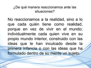 ¿De qué manera reaccionamos ante las
              situaciones?

No reaccionamos a la realidad, sino a lo
que cada quién tiene como realidad,
porque en vez de vivir en el mundo;
individualmente cada quien vive en su
propio mundo interior, construido con las
ideas que le han inculcado desde la
primera infancia o con las ideas que ha
formulado dentro de su mente un sujeto.
 