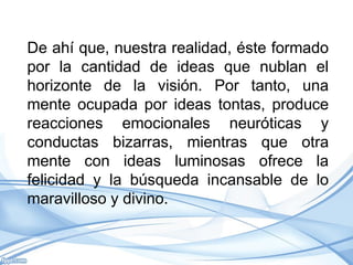 De ahí que, nuestra realidad, éste formado
por la cantidad de ideas que nublan el
horizonte de la visión. Por tanto, una
mente ocupada por ideas tontas, produce
reacciones emocionales neuróticas y
conductas bizarras, mientras que otra
mente con ideas luminosas ofrece la
felicidad y la búsqueda incansable de lo
maravilloso y divino.
 