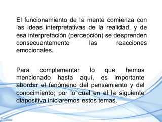 El funcionamiento de la mente comienza con
las ideas interpretativas de la realidad, y de
esa interpretación (percepción) se desprenden
consecuentemente          las       reacciones
emocionales.


Para     complementar      lo   que   hemos
mencionado hasta aquí, es importante
abordar el fenómeno del pensamiento y del
conocimiento; por lo cual en el la siguiente
diapositiva iniciaremos estos temas.
 