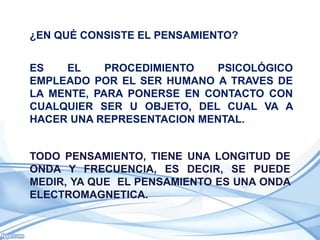 ¿EN QUÉ CONSISTE EL PENSAMIENTO?


ES   EL     PROCEDIMIENTO   PSICOLÓGICO
EMPLEADO POR EL SER HUMANO A TRAVES DE
LA MENTE, PARA PONERSE EN CONTACTO CON
CUALQUIER SER U OBJETO, DEL CUAL VA A
HACER UNA REPRESENTACION MENTAL.


TODO PENSAMIENTO, TIENE UNA LONGITUD DE
ONDA Y FRECUENCIA, ES DECIR, SE PUEDE
MEDIR, YA QUE EL PENSAMIENTO ES UNA ONDA
ELECTROMAGNETICA.
 