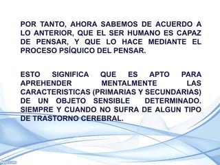 POR TANTO, AHORA SABEMOS DE ACUERDO A
LO ANTERIOR, QUE EL SER HUMANO ES CAPAZ
DE PENSAR, Y QUE LO HACE MEDIANTE EL
PROCESO PSÍQUICO DEL PENSAR.


ESTO   SIGNIFICA  QUE   ES    APTO   PARA
APREHENDER        MENTALMENTE         LAS
CARACTERISTICAS (PRIMARIAS Y SECUNDARIAS)
DE UN OBJETO SENSIBLE        DETERMINADO.
SIEMPRE Y CUANDO NO SUFRA DE ALGUN TIPO
DE TRASTORNO CEREBRAL.
 