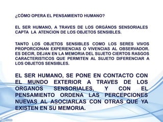 ¿CÓMO OPERA EL PENSAMIENTO HUMANO?

EL SER HUMANO, A TRAVES DE LOS ORGÁNOS SENSORIALES
CAPTA LA ATENCION DE LOS OBJETOS SENSIBLES.

TANTO LOS OBJETOS SENSIBLES COMO LOS SERES VIVOS
PROPORCIONAN EXPERIENCIAS O VIVENCIAS AL OBSERVADOR.
ES DECIR, DEJAN EN LA MEMORIA DEL SUJETO CIERTOS RASGOS
CARACTERISTICOS QUE PERMITEN AL SUJETO DIFERENCIAR A
LOS OBJETOS SENSIBLES.


EL SER HUMANO, SE PONE EN CONTACTO CON
EL MUNDO EXTERIOR A TRAVES DE LOS
ORGANOS     SENSORIALES,  Y   CON   EL
PENSAMIENTO ORDENA LAS PERCEPCIONES
NUEVAS AL ASOCIARLAS CON OTRAS QUE YA
EXISTEN EN SU MEMORIA.
 