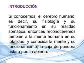 INTRODUCCIÓN

Si conocemos, el cerebro humano,
es decir, su fisiología y su
funcionamiento en su realidad
somática, entonces reconoceremos
también a la mente humana en su
totalidad, y conocida la mente y su
funcionamiento, la caja de pandora
estará por fin abierta.
 