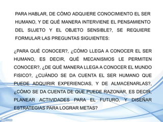 PARA HABLAR, DE CÓMO ADQUIERE CONOCIMIENTO EL SER
HUMANO, Y DE QUÉ MANERA INTERVIENE EL PENSAMIENTO
DEL SUJETO Y EL OBJETO SENSIBLE?, SE REQUIERE
FORMULAR LAS PREGUNTAS SIGUIENTES:

¿PARA QUÉ CONOCER?, ¿CÓMO LLEGA A CONOCER EL SER
HUMANO, ES DECIR, QUÉ MECANISMOS LE PERMITEN
CONOCER?, ¿DE QUÉ MANERA LLEGA A CONOCER EL MUNDO
FISICO?, ¿CUÁNDO SE DA CUENTA EL SER HUMANO QUE
PUEDE ADQUIRIR EXPERIENCIAS, Y DE ALMACENARLAS?,
¿CÓMO SE DA CUENTA DE QUE PUEDE RAZONAR, ES DECIR,
PLANEAR ACTIVIDADES PARA EL FUTURO, Y DISEÑAR
ESTRATEGIAS PARA LOGRAR METAS?
 