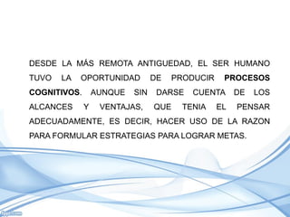 DESDE LA MÁS REMOTA ANTIGUEDAD, EL SER HUMANO
TUVO   LA   OPORTUNIDAD          DE   PRODUCIR    PROCESOS
COGNITIVOS.       AUNQUE   SIN    DARSE   CUENTA      DE   LOS
ALCANCES      Y    VENTAJAS,     QUE    TENIA    EL   PENSAR
ADECUADAMENTE, ES DECIR, HACER USO DE LA RAZON
PARA FORMULAR ESTRATEGIAS PARA LOGRAR METAS.
 