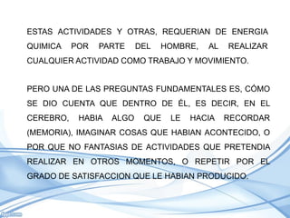 ESTAS ACTIVIDADES Y OTRAS, REQUERIAN DE ENERGIA
QUIMICA    POR   PARTE     DEL   HOMBRE,   AL   REALIZAR
CUALQUIER ACTIVIDAD COMO TRABAJO Y MOVIMIENTO.


PERO UNA DE LAS PREGUNTAS FUNDAMENTALES ES, CÓMO
SE DIO CUENTA QUE DENTRO DE ÉL, ES DECIR, EN EL
CEREBRO,    HABIA   ALGO    QUE   LE   HACIA    RECORDAR
(MEMORIA), IMAGINAR COSAS QUE HABIAN ACONTECIDO, O
POR QUE NO FANTASIAS DE ACTIVIDADES QUE PRETENDIA
REALIZAR EN OTROS MOMENTOS, O REPETIR POR EL
GRADO DE SATISFACCION QUE LE HABIAN PRODUCIDO.
 