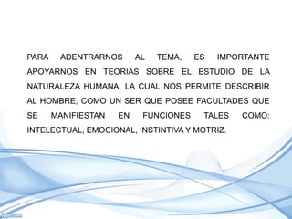 PARA    ADENTRARNOS       AL   TEMA,   ES   IMPORTANTE
APOYARNOS EN TEORIAS SOBRE EL ESTUDIO DE LA
NATURALEZA HUMANA, LA CUAL NOS PERMITE DESCRIBIR
AL HOMBRE, COMO UN SER QUE POSEE FACULTADES QUE
SE     MANIFIESTAN   EN    FUNCIONES    TALES   COMO:
INTELECTUAL, EMOCIONAL, INSTINTIVA Y MOTRIZ.
 