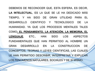 DEBEMOS DE RECONOCER QUE, ESTA ESFERA, ES DECIR,
LA INTELECTUAL, ES LA QUE SE LE HA DEDICADO MÁS
TIEMPO,    Y   HA   SIDO    DE   GRAN        UTILIDAD   PARA   EL
DESARROLLO       CIENTIFICO      Y        TECNOLOGICO     DE   LA
HUMANIDAD. YA QUE LOS PROCESOS MENTALES TALES
COMO: EL PENSAMIENTO, LA ATENCIÓN, LA MEMORIA, EL
LENGUAJE,       ETC.,      HAN       SIDO      LOS      ASPECTOS
FUNDAMENTALES QUE HAN PERMITIDO AL HOMBRE UN
GRAN      DESARROLLO        EN       LA     CONSTRUCCION       DE
CONCEPTOS, TEORIAS Y LEYES CIENTIFICAS, LAS CUALES
LE HAN PERMITIDO DESCRIBIR, INTERPRETAR Y EXPLICAR
LOS FENOMENOS NATULARES, SOCIALES Y DE SÍ MISMO.
 
