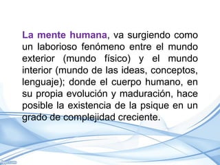 La mente humana, va surgiendo como
un laborioso fenómeno entre el mundo
exterior (mundo físico) y el mundo
interior (mundo de las ideas, conceptos,
lenguaje); donde el cuerpo humano, en
su propia evolución y maduración, hace
posible la existencia de la psique en un
grado de complejidad creciente.
 