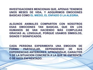 INVESTIGACIONES MENCIONAN QUE, APENAS TENEMOS
UNOS MESES DE VIDA, Y ADQUIRIMOS EMOCIONES
BASICAS COMO EL MIEDO, EL ENFADO O LA ALEGRIA.


ALGUNOS ANIMALES COMPARTEN CON NOSOTROS
ESAS EMOCIONES TAN BASICAS, QUE EN LOS
HUMANOS SE VAN HACIENDO MÁS COMPLEJAS
GRACIAS AL LENGUAJE, PORQUE USAMOS SÍMBOLOS,
SIGNOS Y SIGNIFICADOS.


CADA PERSONA EXPERIMENTA UNA EMOCION DE
FORMA     PARTICULAR,  DEPENDIENDO      DE  SUS
EXPERIENCIAS ANTERIORES, APRENDIZAJE, CARÁCTER
Y DE LA SITUACION CONCRETA A LA QUE SE ENFRENTE,
O SE HAYA ENFRENTADO.
 