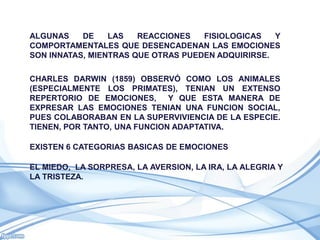 ALGUNAS    DE    LAS   REACCIONES   FISIOLOGICAS   Y
COMPORTAMENTALES QUE DESENCADENAN LAS EMOCIONES
SON INNATAS, MIENTRAS QUE OTRAS PUEDEN ADQUIRIRSE.

CHARLES DARWIN (1859) OBSERVÓ COMO LOS ANIMALES
(ESPECIALMENTE LOS PRIMATES), TENIAN UN EXTENSO
REPERTORIO DE EMOCIONES, Y QUE ESTA MANERA DE
EXPRESAR LAS EMOCIONES TENIAN UNA FUNCION SOCIAL,
PUES COLABORABAN EN LA SUPERVIVIENCIA DE LA ESPECIE.
TIENEN, POR TANTO, UNA FUNCION ADAPTATIVA.

EXISTEN 6 CATEGORIAS BASICAS DE EMOCIONES

EL MIEDO, LA SORPRESA, LA AVERSION, LA IRA, LA ALEGRIA Y
LA TRISTEZA.
 