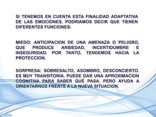 SI TENEMOS EN CUENTA ESTA FINALIDAD ADAPTATIVA
DE LAS EMOCIONES, PODRIAMOS DECIR QUE TIENEN
DIFERENTES FUNCIONES:


MIEDO: ANTICIPACION DE UNA AMENAZA O PELIGRO,
QUE   PRODUCE     ANSIEDAD, INCERTIDUMBRE  E
INSEGURIDAD. POR TANTO, TENDEMOS HACIA LA
PROTECCION.

SORPRESA: SOBRESALTO, ASOMBRO, DESCONCIERTO.
ES MUY TRANSITORIA. PUEDE DAR UNA APROXIMACION
COGNITIVA PARA SABER QUÉ PASA. PERO AYUDA A
ORIENTARNOS FRENTE A LA NUEVA SITUACION.
 