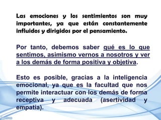 Las emociones y los sentimientos son muy
importantes, ya que están constantemente
influidos y dirigidos por el pensamiento.

Por tanto, debemos saber qué es lo que
sentimos, asimismo vernos a nosotros y ver
a los demás de forma positiva y objetiva.

Esto es posible, gracias a la inteligencia
emocional, ya que es la facultad que nos
permite interactuar con los demás de forma
receptiva y adecuada (asertividad y
empatía).
 