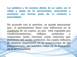 Las palabras y las acciones diarias de un sujeto, son el
reflejo y espejo de los pensamientos, sentimientos y
emociones que forman parte de su conducta y
personalidad.


De acuerdo con lo anterior, se puede mencionar
que, el pensamiento tiene una influencia en la
conducta de un sujeto, ya que está regulada por
condicionamientos,    reflejos,   estímulos     y
respuestas tanto internas como externas que
provienen del medio ambiente, los cuales influyen
de manera importante en la construcción de los
pensamientos, así también como en la formación
de la personalidad.
 