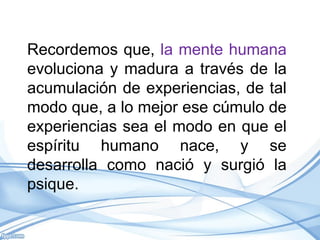 Recordemos que, la mente humana
evoluciona y madura a través de la
acumulación de experiencias, de tal
modo que, a lo mejor ese cúmulo de
experiencias sea el modo en que el
espíritu humano nace, y se
desarrolla como nació y surgió la
psique.
 