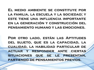 El medio ambiente se constituye por
la familia, la escuela y la sociedad; y
este tiene una influencia importante
en la generación y construcción del
pensamiento humano y las emociones.

Por otro lado, están las Aptitudes
del sujeto, que es la capacidad, la
cualidad, la habilidad particular de
actuar y responder ante ciertas
situaciones que se le presentan,
partiendo de pensamientos previos.
 