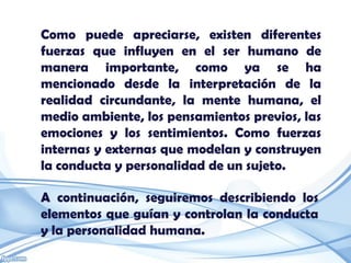 Como puede apreciarse, existen diferentes
fuerzas que influyen en el ser humano de
manera importante, como ya se ha
mencionado desde la interpretación de la
realidad circundante, la mente humana, el
medio ambiente, los pensamientos previos, las
emociones y los sentimientos. Como fuerzas
internas y externas que modelan y construyen
la conducta y personalidad de un sujeto.

A continuación, seguiremos describiendo los
elementos que guían y controlan la conducta
y la personalidad humana.
 