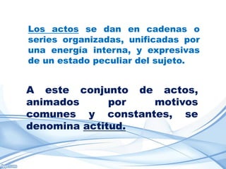 Los actos se dan en cadenas o
series organizadas, unificadas por
una energía interna, y expresivas
de un estado peculiar del sujeto.


A este conjunto de actos,
animados      por motivos
comunes y constantes, se
denomina actitud.
 