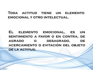 Toda actitud tiene un elemento
emocional y otro intelectual.



El elemento emocional, es un
sentimiento a favor o en contra, de
agrado       o    desagrado,     de
acercamiento o evitación del objeto
de la actitud.
 
