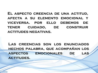 El aspecto creencia de una actitud,
afecta a su elemento emocional y
viceversa. por ello debemos de
tener    cuidado,    de  construir
actitudes negativas.


Las creencias son los enunciados
hechos palabra, que acompañan los
aspectos   emocionales   de   las
actitudes.
 