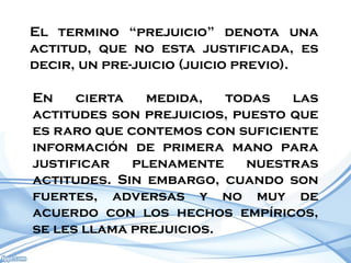 El termino “prejuicio” denota una
actitud, que no esta justificada, es
decir, un pre-juicio (juicio previo).

En    cierta   medida,   todas   las
actitudes son prejuicios, puesto que
es raro que contemos con suficiente
información de primera mano para
justificar   plenamente     nuestras
actitudes. Sin embargo, cuando son
fuertes, adversas y no muy de
acuerdo con los hechos empíricos,
se les llama prejuicios.
 