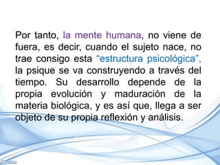 Por tanto, la mente humana, no viene de
fuera, es decir, cuando el sujeto nace, no
trae consigo esta “estructura psicológica”,
la psique se va construyendo a través del
tiempo. Su desarrollo depende de la
propia evolución y maduración de la
materia biológica, y es así que, llega a ser
objeto de su propia reflexión y análisis.
 