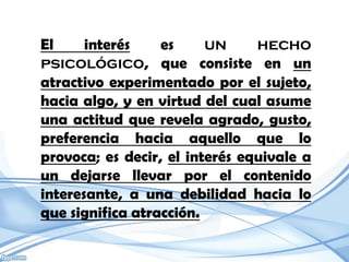 El     interés    es     un     hecho
psicológico, que consiste en un
atractivo experimentado por el sujeto,
hacia algo, y en virtud del cual asume
una actitud que revela agrado, gusto,
preferencia hacia aquello que lo
provoca; es decir, el interés equivale a
un dejarse llevar por el contenido
interesante, a una debilidad hacia lo
que significa atracción.
 